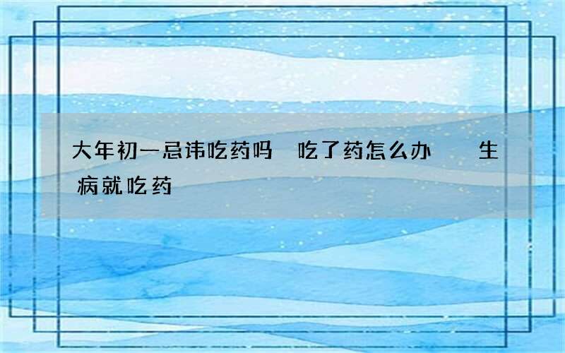 大年初一忌讳吃药吗 吃了药怎么办  生病就吃药